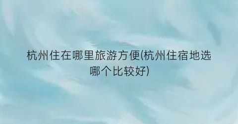 杭州住在哪里旅游方便(杭州住宿地选哪个比较好)