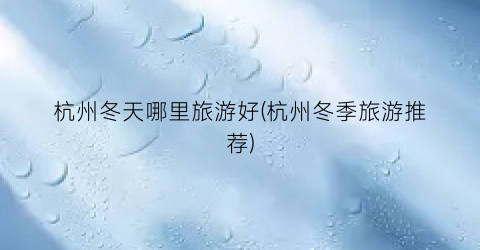 杭州冬天哪里旅游好(杭州冬季旅游推荐)