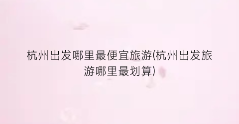 杭州出发哪里最便宜旅游(杭州出发旅游哪里最划算)