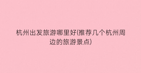 杭州出发旅游哪里好(推荐几个杭州周边的旅游景点)