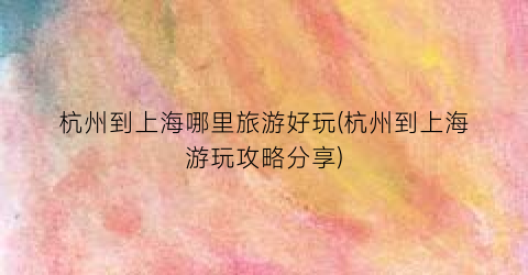 杭州到上海哪里旅游好玩(杭州到上海游玩攻略分享)