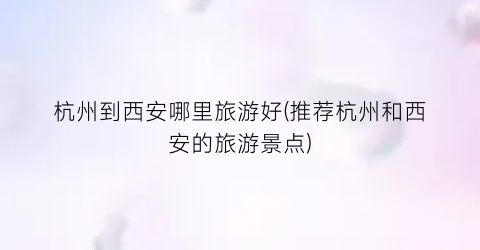 杭州到西安哪里旅游好(推荐杭州和西安的旅游景点)