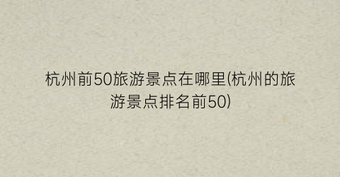 杭州前50旅游景点在哪里(杭州的旅游景点排名前50)