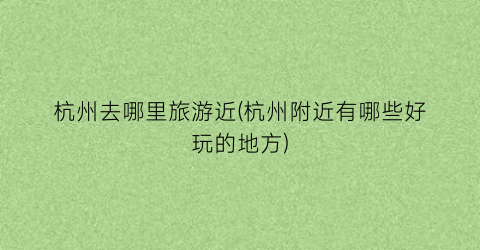 杭州去哪里旅游近(杭州附近有哪些好玩的地方)