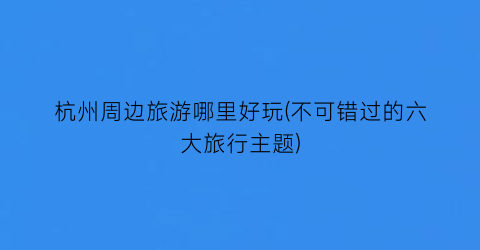 杭州周边旅游哪里好玩(不可错过的六大旅行主题)