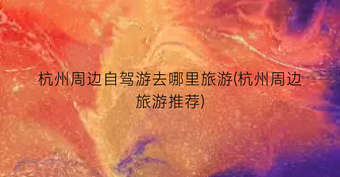 杭州周边自驾游去哪里旅游(杭州周边旅游推荐)