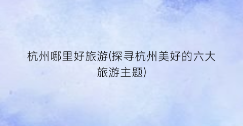 杭州哪里好旅游(探寻杭州美好的六大旅游主题)