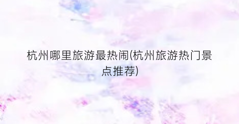 杭州哪里旅游最热闹(杭州旅游热门景点推荐)