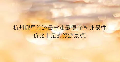 杭州哪里旅游最省油最便宜(杭州最性价比十足的旅游景点)