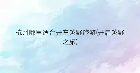 杭州哪里适合开车越野旅游(开启越野之旅)