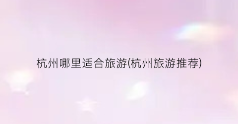 杭州哪里适合旅游(杭州旅游推荐)