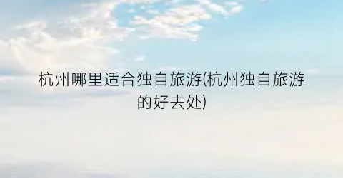 杭州哪里适合独自旅游(杭州独自旅游的好去处)