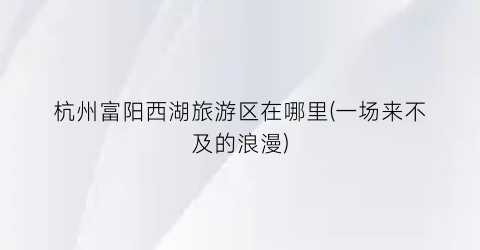 杭州富阳西湖旅游区在哪里(一场来不及的浪漫)