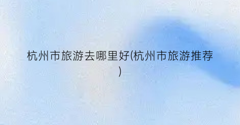 杭州市旅游去哪里好(杭州市旅游推荐)