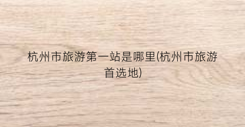 杭州市旅游第一站是哪里(杭州市旅游首选地)
