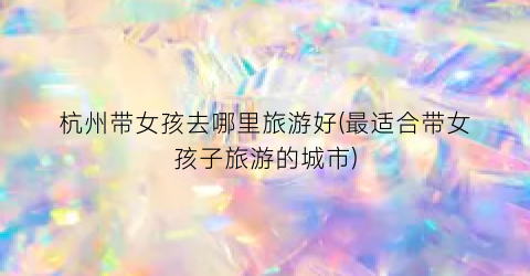 杭州带女孩去哪里旅游好(最适合带女孩子旅游的城市)