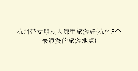 杭州带女朋友去哪里旅游好(杭州5个最浪漫的旅游地点)
