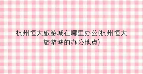 杭州恒大旅游城在哪里办公(杭州恒大旅游城的办公地点)