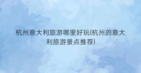 杭州意大利旅游哪里好玩(杭州的意大利旅游景点推荐)