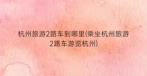 杭州旅游2路车到哪里(乘坐杭州旅游2路车游览杭州)
