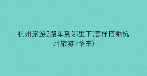 杭州旅游2路车到哪里下(怎样搭乘杭州旅游2路车)
