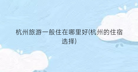 杭州旅游一般住在哪里好(杭州的住宿选择)