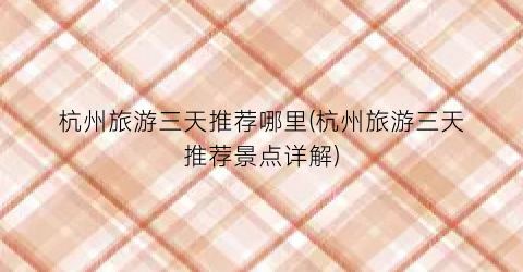杭州旅游三天推荐哪里(杭州旅游三天推荐景点详解)
