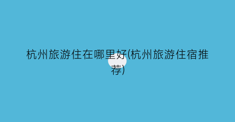 杭州旅游住在哪里好(杭州旅游住宿推荐)