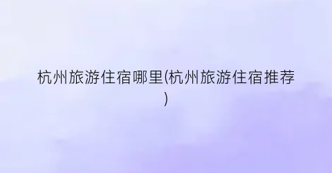 杭州旅游住宿哪里(杭州旅游住宿推荐)