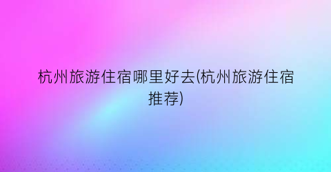 杭州旅游住宿哪里好去(杭州旅游住宿推荐)