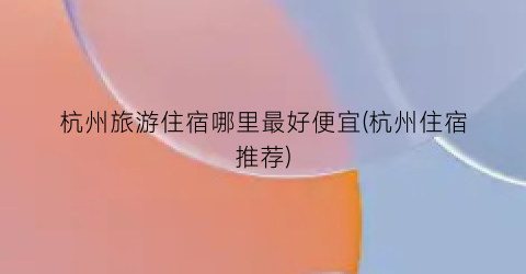 杭州旅游住宿哪里最好便宜(杭州住宿推荐)