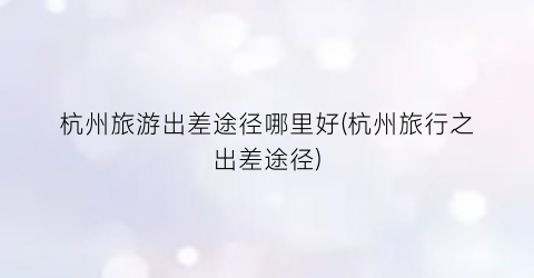 杭州旅游出差途径哪里好(杭州旅行之出差途径)