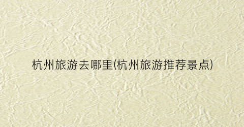 杭州旅游去哪里(杭州旅游推荐景点)