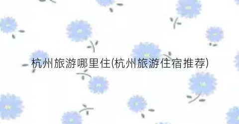 杭州旅游哪里住(杭州旅游住宿推荐)