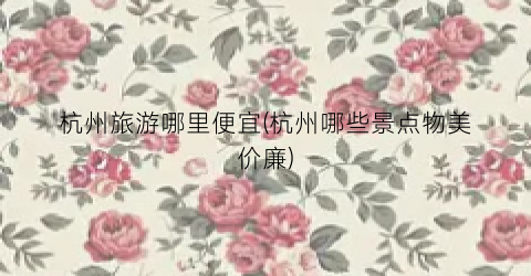 杭州旅游哪里便宜(杭州哪些景点物美价廉)