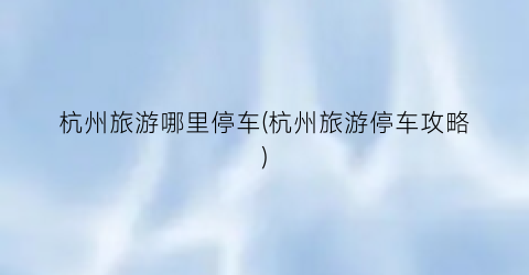 杭州旅游哪里停车(杭州旅游停车攻略)
