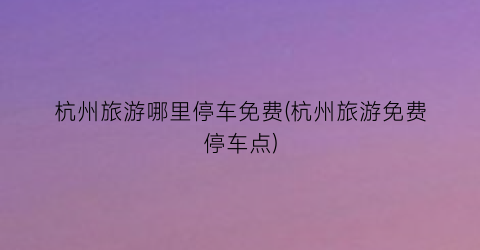 杭州旅游哪里停车免费(杭州旅游免费停车点)