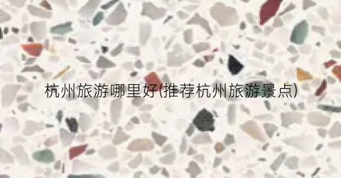 杭州旅游哪里好(推荐杭州旅游景点)