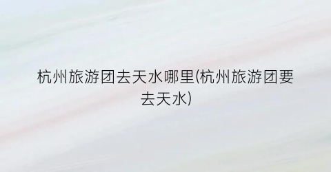 杭州旅游团去天水哪里(杭州旅游团要去天水)