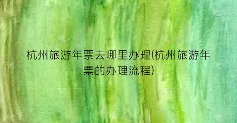 杭州旅游年票去哪里办理(杭州旅游年票的办理流程)