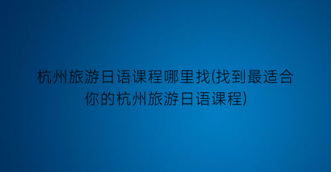 杭州旅游日语课程哪里找(找到最适合你的杭州旅游日语课程)