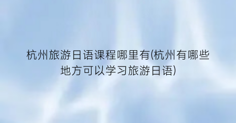杭州旅游日语课程哪里有(杭州有哪些地方可以学习旅游日语)