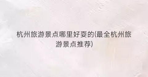 杭州旅游景点哪里好耍的(最全杭州旅游景点推荐)