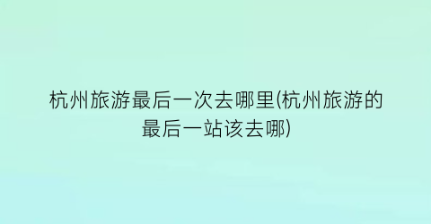 杭州旅游最后一次去哪里(杭州旅游的最后一站该去哪)