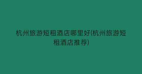 杭州旅游短租酒店哪里好(杭州旅游短租酒店推荐)