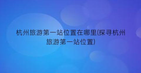 杭州旅游第一站位置在哪里(探寻杭州旅游第一站位置)
