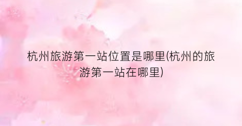 杭州旅游第一站位置是哪里(杭州的旅游第一站在哪里)