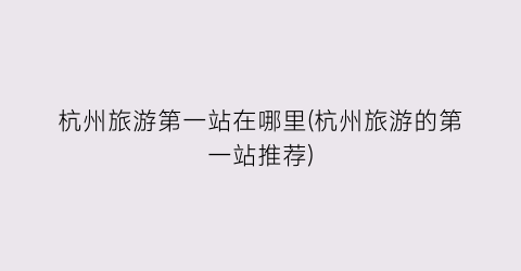 杭州旅游第一站在哪里(杭州旅游的第一站推荐)