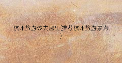 杭州旅游该去哪里(推荐杭州旅游景点)