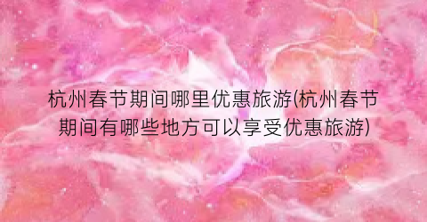 杭州春节期间哪里优惠旅游(杭州春节期间有哪些地方可以享受优惠旅游)